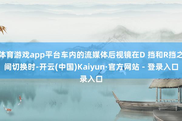 体育游戏app平台车内的流媒体后视镜在D 挡和R挡之间切换时-开云(中国)Kaiyun·官方网站 - 登录入口