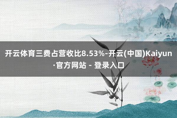 开云体育三费占营收比8.53%-开云(中国)Kaiyun·官方网站 - 登录入口