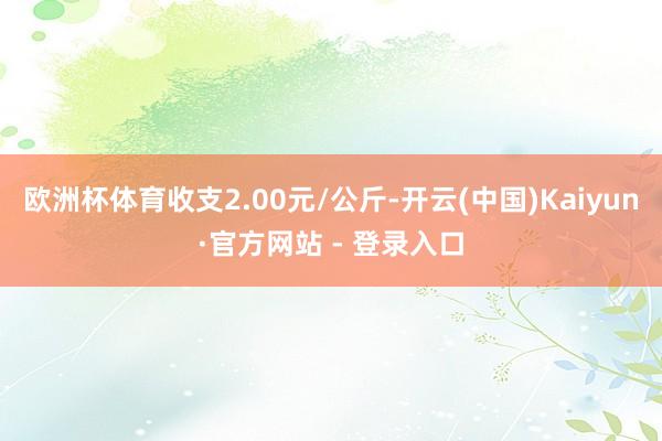 欧洲杯体育收支2.00元/公斤-开云(中国)Kaiyun·官方网站 - 登录入口
