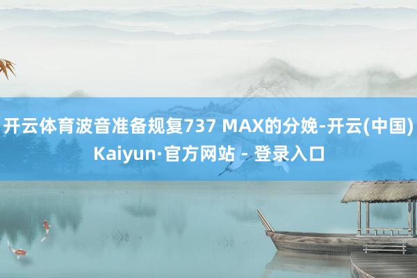开云体育波音准备规复737 MAX的分娩-开云(中国)Kaiyun·官方网站 - 登录入口