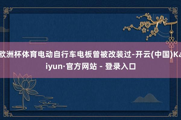 欧洲杯体育电动自行车电板曾被改装过-开云(中国)Kaiyun·官方网站 - 登录入口