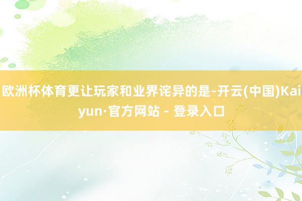 欧洲杯体育更让玩家和业界诧异的是-开云(中国)Kaiyun·官方网站 - 登录入口