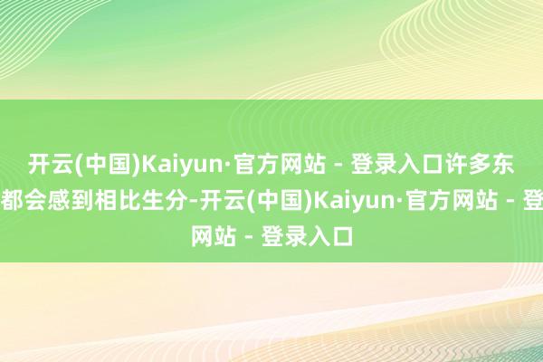 开云(中国)Kaiyun·官方网站 - 登录入口许多东说念主都会感到相比生分-开云(中国)Kaiyun·官方网站 - 登录入口