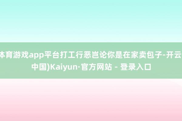 体育游戏app平台打工行恶岂论你是在家卖包子-开云(中国)Kaiyun·官方网站 - 登录入口