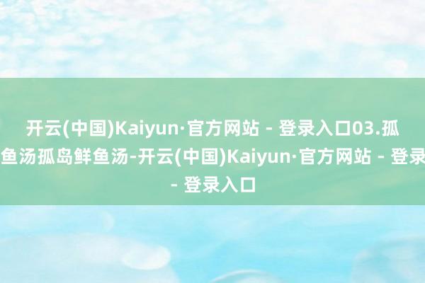 开云(中国)Kaiyun·官方网站 - 登录入口03.孤岛鲜鱼汤孤岛鲜鱼汤-开云(中国)Kaiyun·官方网站 - 登录入口