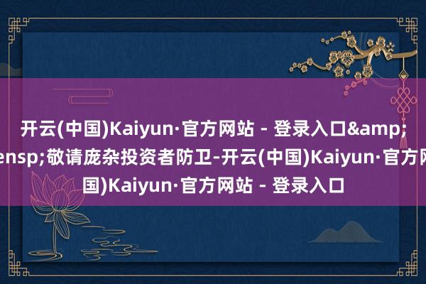 开云(中国)Kaiyun·官方网站 - 登录入口&ensp;&ensp;敬请庞杂投资者防卫-开云(中国)Kaiyun·官方网站 - 登录入口