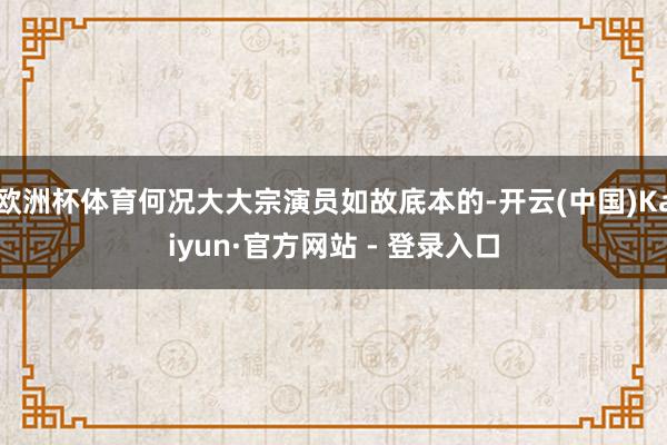 欧洲杯体育何况大大宗演员如故底本的-开云(中国)Kaiyun·官方网站 - 登录入口