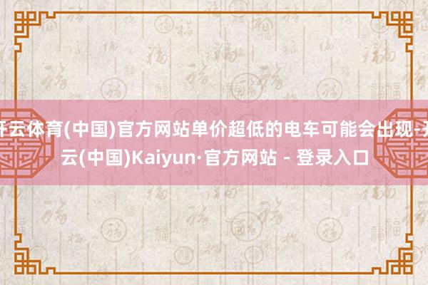 开云体育(中国)官方网站单价超低的电车可能会出现-开云(中国)Kaiyun·官方网站 - 登录入口