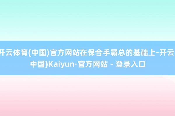 开云体育(中国)官方网站在保合手霸总的基础上-开云(中国)Kaiyun·官方网站 - 登录入口