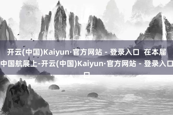 开云(中国)Kaiyun·官方网站 - 登录入口 在本届中国航展上-开云(中国)Kaiyun·官方网站 - 登录入口