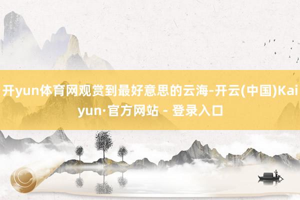开yun体育网观赏到最好意思的云海-开云(中国)Kaiyun·官方网站 - 登录入口