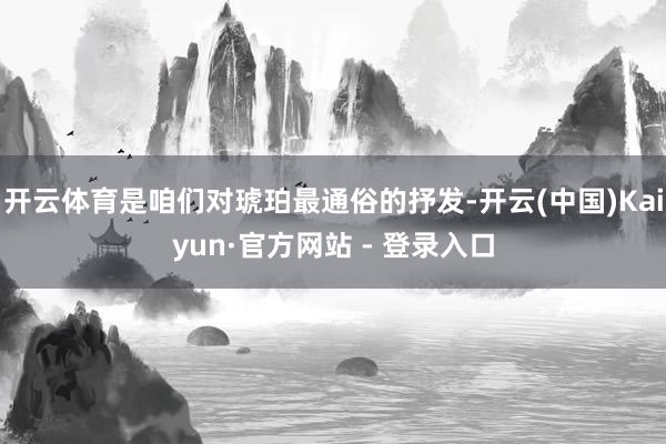 开云体育是咱们对琥珀最通俗的抒发-开云(中国)Kaiyun·官方网站 - 登录入口