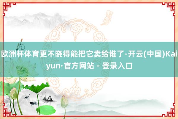 欧洲杯体育更不晓得能把它卖给谁了-开云(中国)Kaiyun·官方网站 - 登录入口