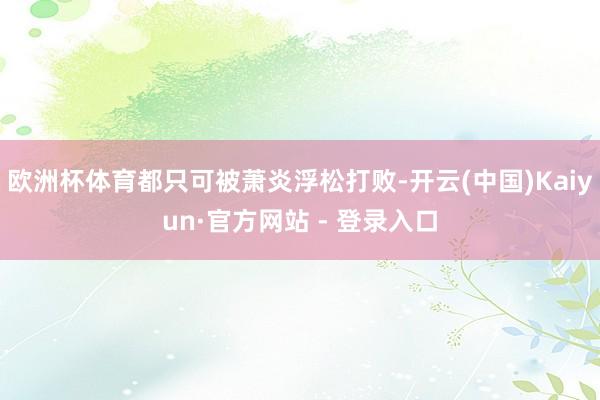 欧洲杯体育都只可被萧炎浮松打败-开云(中国)Kaiyun·官方网站 - 登录入口