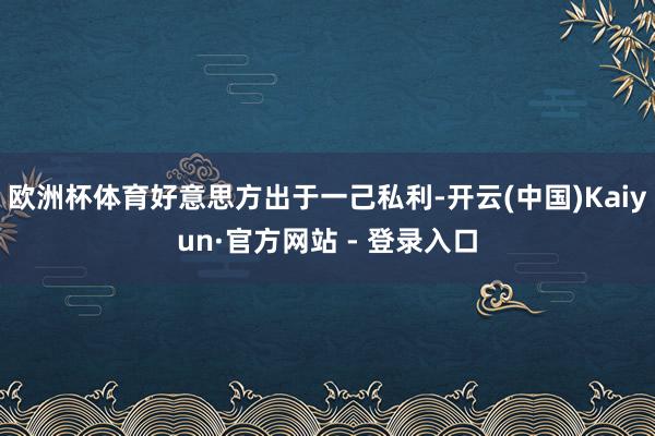 欧洲杯体育好意思方出于一己私利-开云(中国)Kaiyun·官方网站 - 登录入口
