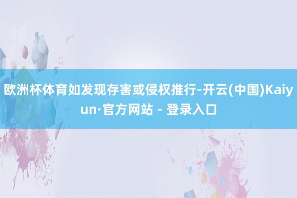 欧洲杯体育如发现存害或侵权推行-开云(中国)Kaiyun·官方网站 - 登录入口