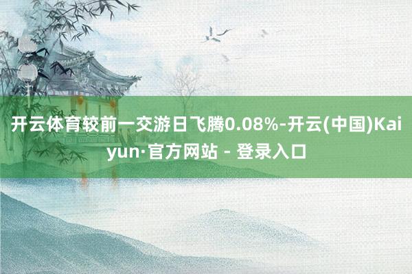 开云体育较前一交游日飞腾0.08%-开云(中国)Kaiyun·官方网站 - 登录入口