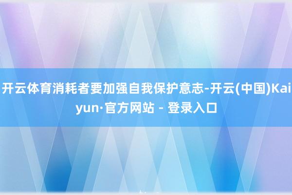 开云体育消耗者要加强自我保护意志-开云(中国)Kaiyun·官方网站 - 登录入口