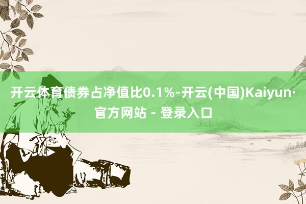 开云体育债券占净值比0.1%-开云(中国)Kaiyun·官方网站 - 登录入口