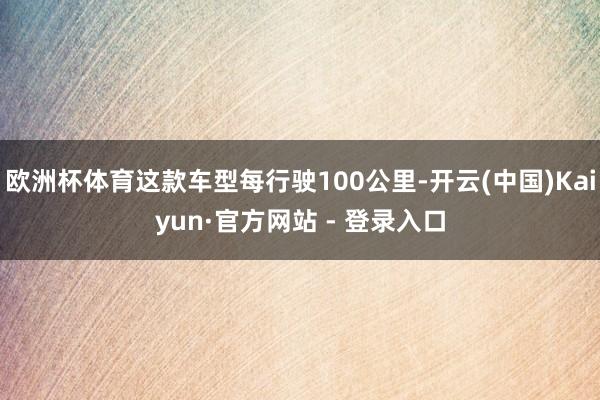 欧洲杯体育这款车型每行驶100公里-开云(中国)Kaiyun·官方网站 - 登录入口