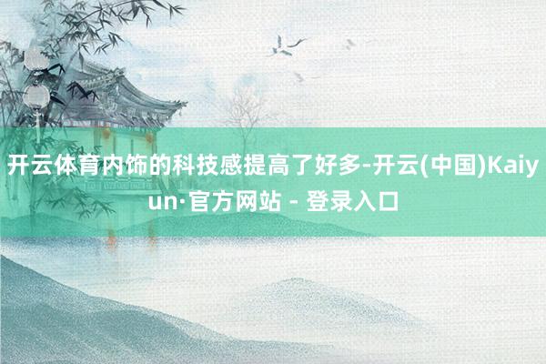 开云体育内饰的科技感提高了好多-开云(中国)Kaiyun·官方网站 - 登录入口