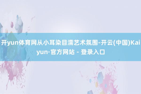 开yun体育网从小耳染目濡艺术氛围-开云(中国)Kaiyun·官方网站 - 登录入口