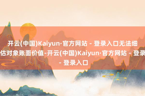 开云(中国)Kaiyun·官方网站 - 登录入口无法细则评估对象账面价值-开云(中国)Kaiyun·官方网站 - 登录入口