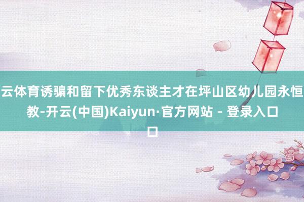 开云体育诱骗和留下优秀东谈主才在坪山区幼儿园永恒从教-开云(中国)Kaiyun·官方网站 - 登录入口