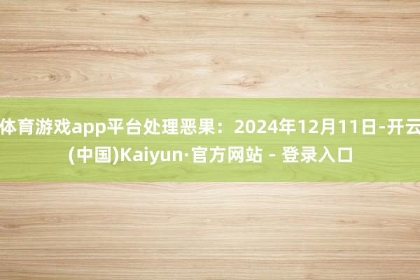 体育游戏app平台处理恶果：2024年12月11日-开云(中国)Kaiyun·官方网站 - 登录入口