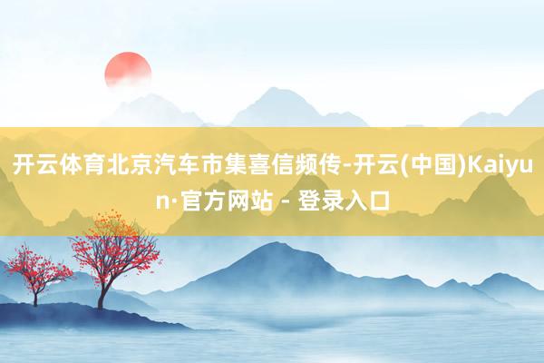 开云体育北京汽车市集喜信频传-开云(中国)Kaiyun·官方网站 - 登录入口