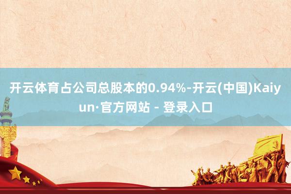 开云体育占公司总股本的0.94%-开云(中国)Kaiyun·官方网站 - 登录入口