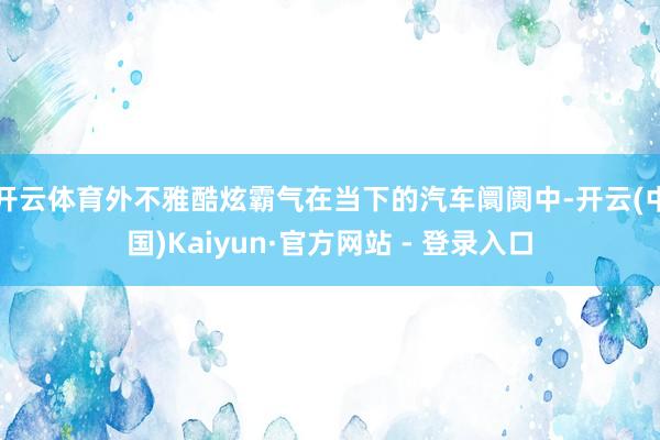 开云体育外不雅酷炫霸气在当下的汽车阛阓中-开云(中国)Kaiyun·官方网站 - 登录入口