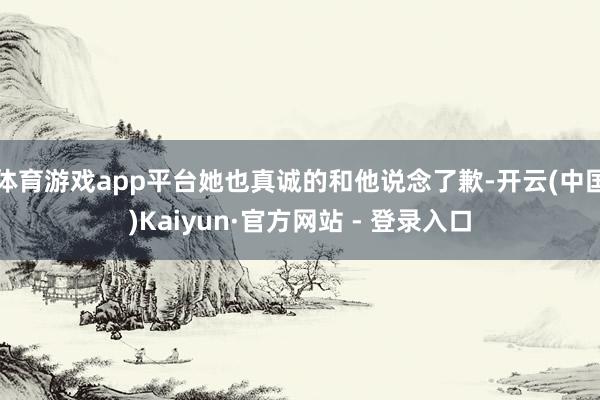 体育游戏app平台她也真诚的和他说念了歉-开云(中国)Kaiyun·官方网站 - 登录入口
