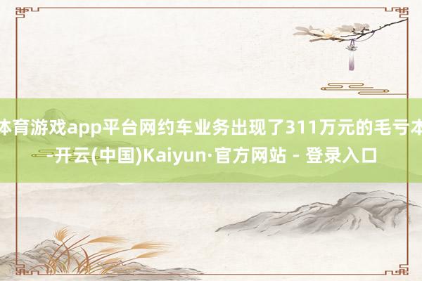 体育游戏app平台网约车业务出现了311万元的毛亏本-开云(中国)Kaiyun·官方网站 - 登录入口
