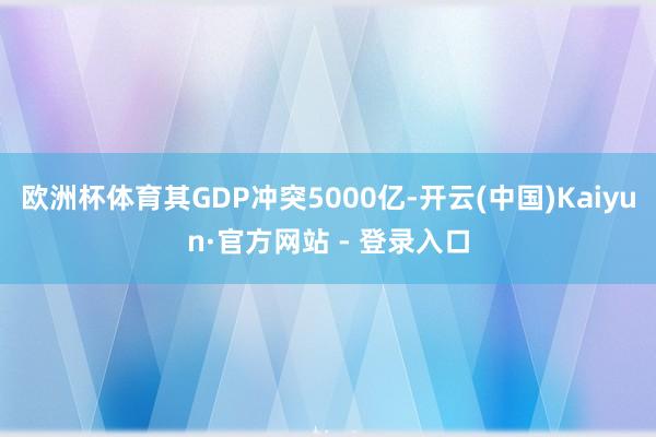 欧洲杯体育其GDP冲突5000亿-开云(中国)Kaiyun·官方网站 - 登录入口