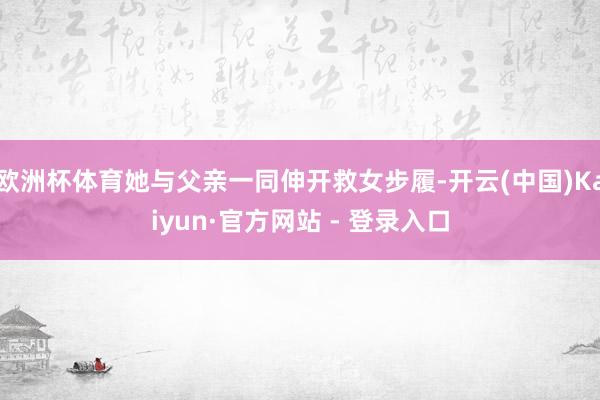 欧洲杯体育她与父亲一同伸开救女步履-开云(中国)Kaiyun·官方网站 - 登录入口