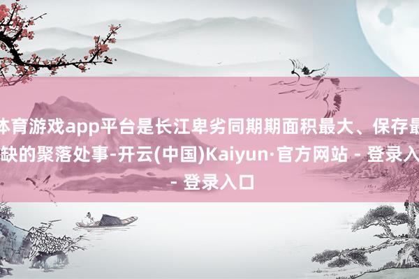 体育游戏app平台是长江卑劣同期期面积最大、保存最无缺的聚落处事-开云(中国)Kaiyun·官方网站 - 登录入口