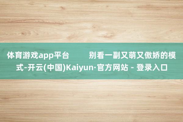 体育游戏app平台         别看一副又萌又傲娇的模式-开云(中国)Kaiyun·官方网站 - 登录入口