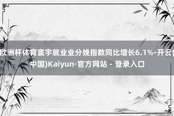 欧洲杯体育寰宇就业业分娩指数同比增长6.1%-开云(中国)Kaiyun·官方网站 - 登录入口