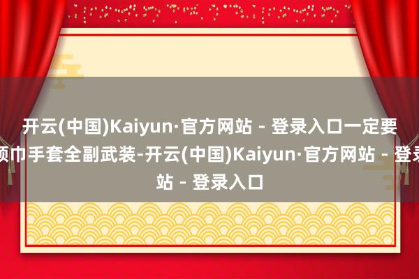 开云(中国)Kaiyun·官方网站 - 登录入口一定要帽子领巾手套全副武装-开云(中国)Kaiyun·官方网站 - 登录入口