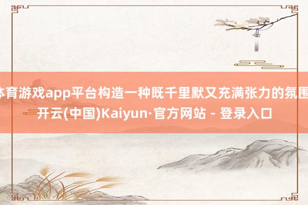 体育游戏app平台构造一种既千里默又充满张力的氛围-开云(中国)Kaiyun·官方网站 - 登录入口