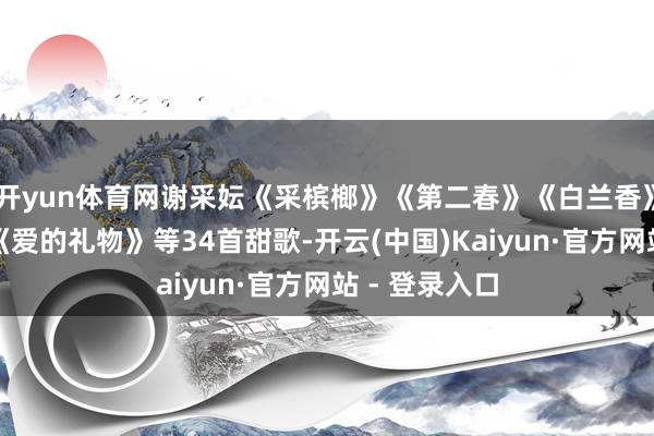 开yun体育网谢采妘《采槟榔》《第二春》《白兰香》《杜鹃花》《爱的礼物》等34首甜歌-开云(中国)Kaiyun·官方网站 - 登录入口