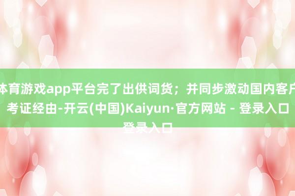 体育游戏app平台完了出供词货；并同步激动国内客户考证经由-开云(中国)Kaiyun·官方网站 - 登录入口