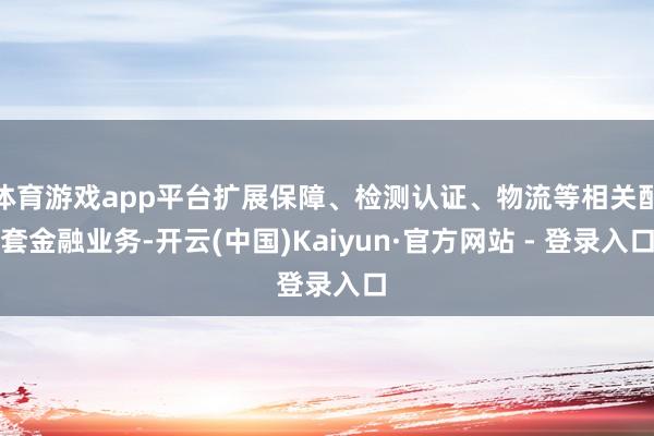 体育游戏app平台扩展保障、检测认证、物流等相关配套金融业务-开云(中国)Kaiyun·官方网站 - 登录入口