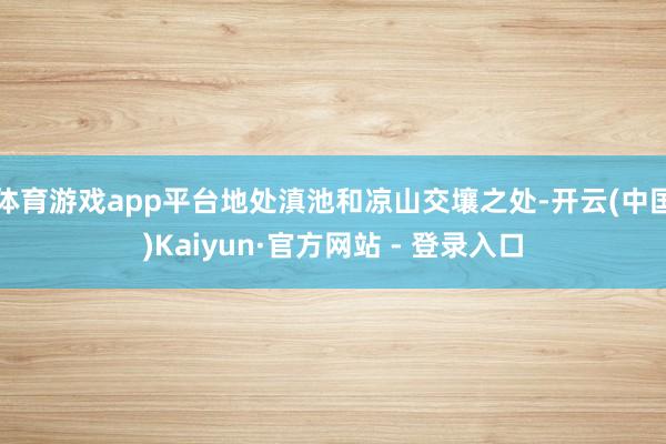 体育游戏app平台地处滇池和凉山交壤之处-开云(中国)Kaiyun·官方网站 - 登录入口
