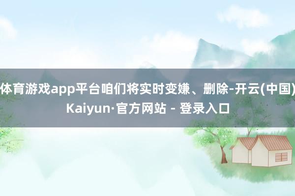 体育游戏app平台咱们将实时变嫌、删除-开云(中国)Kaiyun·官方网站 - 登录入口