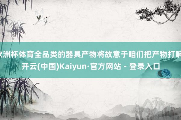 欧洲杯体育全品类的器具产物将故意于咱们把产物打响-开云(中国)Kaiyun·官方网站 - 登录入口