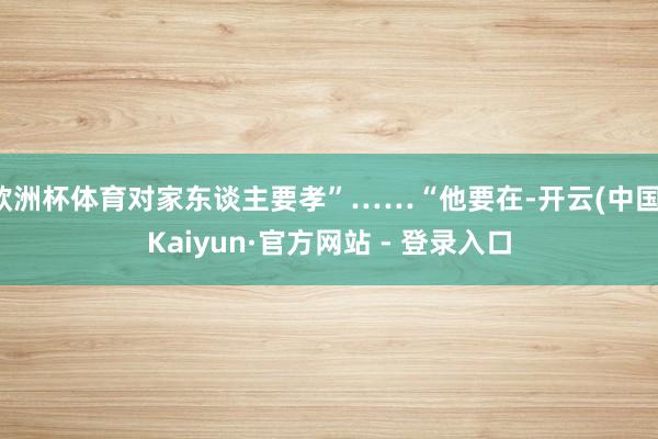 欧洲杯体育对家东谈主要孝”……“他要在-开云(中国)Kaiyun·官方网站 - 登录入口