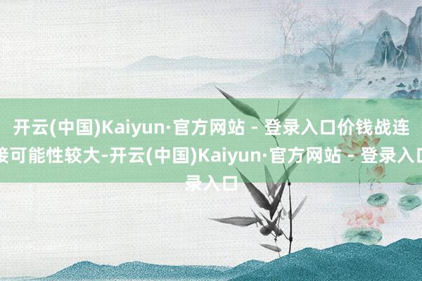 开云(中国)Kaiyun·官方网站 - 登录入口价钱战连接可能性较大-开云(中国)Kaiyun·官方网站 - 登录入口