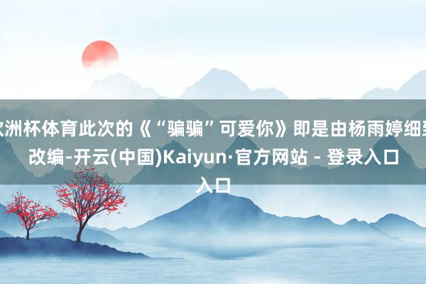 欧洲杯体育此次的《“骗骗”可爱你》即是由杨雨婷细致改编-开云(中国)Kaiyun·官方网站 - 登录入口